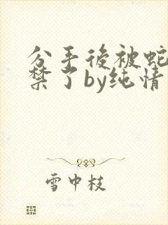 分手后被蛇形囚禁了by纯情阳