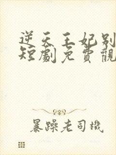 逆天王妃别太野短剧免费观看全集下载