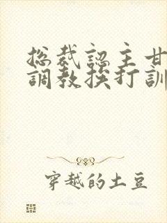 总裁认主甘愿被调教挨打训诫文