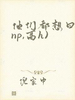他们都想曰她(np,高h)