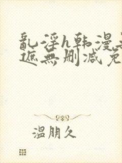 乱淫h韩漫无羞遮无删减免费
