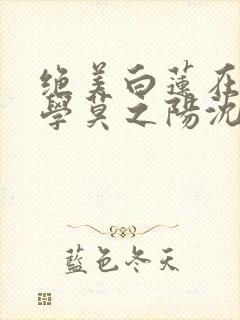 绝美白莲在线教学莫之阳沈长留小说完整