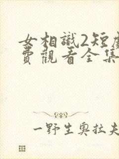 女相识2短剧免费观看全集高清版