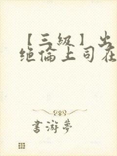 【三级】出差被绝伦上司在线观看