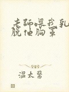 老师喂我乳,我脱他胸罩