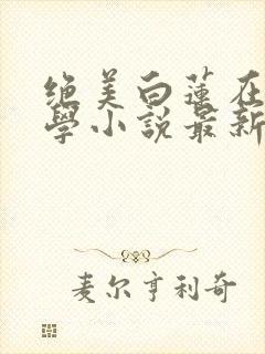 绝美白莲在线教学小说最新更新