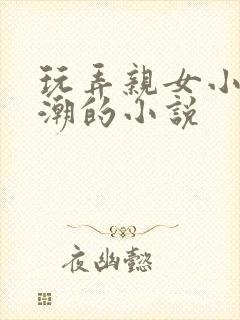 玩弄亲女小芳高潮的小说