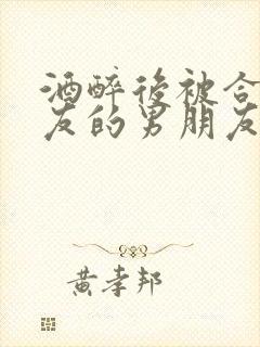 酒醉后被合租室友的男朋友睡了