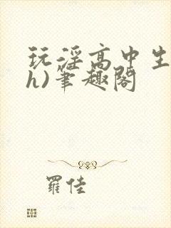 玩淫高中生(高h)笔趣阁
