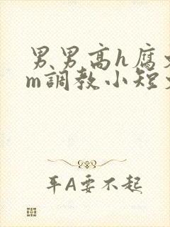 男男高h腐文sm调教小短文
