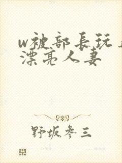 w被部长玩弄的漂亮人妻