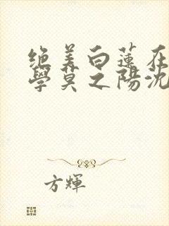 绝美白莲在线教学莫之阳沈长留小说全集