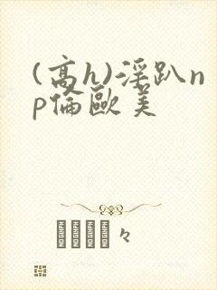(高h)淫趴np伦欧美