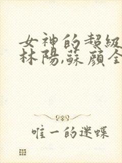 女神的超级赘婿林阳,苏颜全文阅读免费