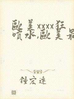 欧美xxxx狂喷水,欧美最猛黑人xxxx黑人