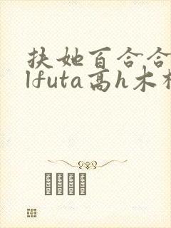 扶她百合合集glfuta高h木棉狐txt