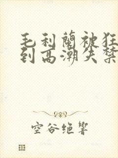 毛利兰被狂c躁到高潮失禁