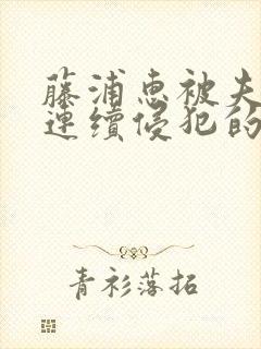 藤浦惠被夫上司连续侵犯的后果及影