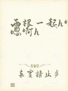 两根一起h啊～嗯啊h