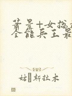 萧晨+女总裁的全能兵王最新更新