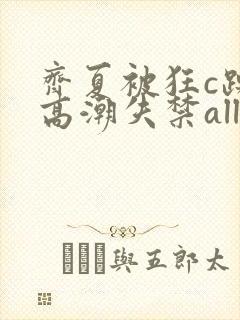 齐夏被狂c躁到高潮失禁all