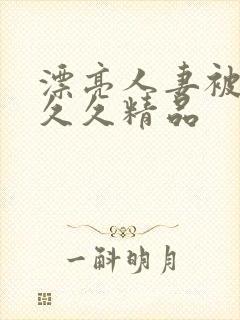 漂亮人妻被黑人久久精品