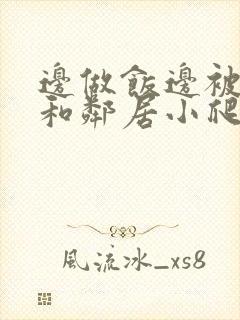 边做饭边被躁我和邻居小爬爬