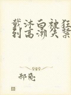 戴沐白被狂c躁到高潮失禁