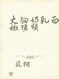 大胸奶乳白白嫩嫩视频
