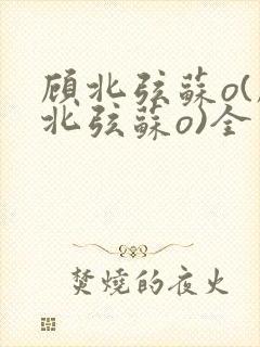 顾北弦苏o(顾北弦苏o)全文免费阅读无弹窗