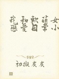 我和软萌女友的恋爱日常小说全集