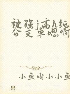被强j高h纯肉公交车嗯啊被迫