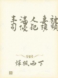 丰满人妻被夫上司侵犯视频