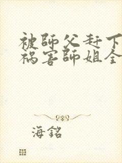 被师父赶下山去祸害师姐全本阅读