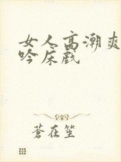 女人高潮爽到呻吟床戏