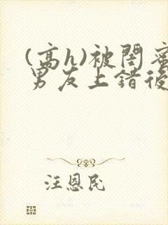 (高h)被闺蜜男友上错后全文