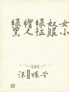 绿帽绿奴女友被黑人征服小说