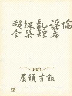 超级乱淫伦小说全集短篇