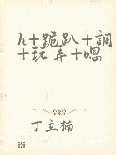 h+跪趴+调教+玩弄+嗯