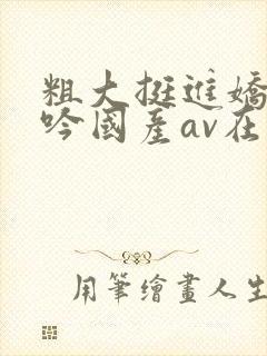 粗大挺进娇喘呻吟国产av在线观看
