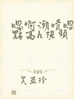 嗯啊潮喷嗯啊轻点高h视频