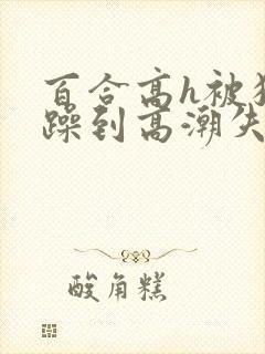百合高h被狂c躁到高潮失禁男男