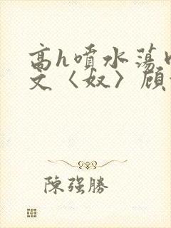 高h喷水荡肉欲文〈奴〉顾依依