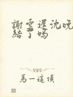 谢云迟沈晚梨完结了吗
