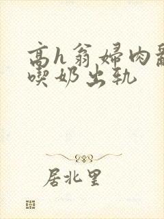 高h翁妇肉乱文吃奶出轨