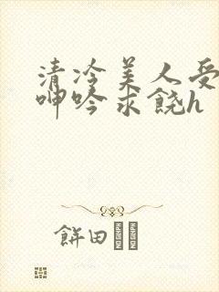 清冷美人受屈辱呻吟求饶h