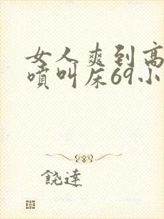 女人爽到高潮潮喷叫床69小说