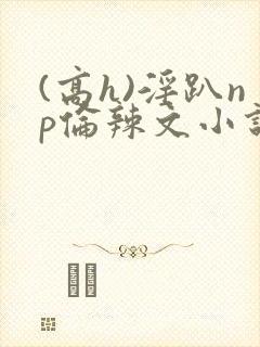 (高h)淫趴np伦辣文小说