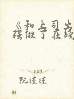 《和上司出差被强做了在线观看