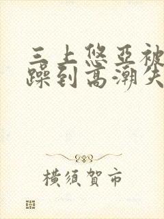 三上悠亚被狂c躁到高潮失禁